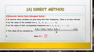(2)Discrete Series Data (Grouped Data):-
Ф In discrete series variables are given along with their frequencies. There is no class intervals.
Ф Let the values of the variables are 𝑿 𝟏, 𝑿 𝟐, 𝑿 𝟑, 𝑿 𝟒……………….. 𝑿 𝒏.
Ф Let the values of their corresponding frequencies are 𝐟 𝟏, 𝐟 𝟐, 𝐟 𝟑, 𝐟 𝟒……………….. 𝐟 𝐧
Ф Their Mean (ഥ𝑿) be calculated by =
𝐟 𝟏 𝐗 𝟏+ 𝐟 𝟐 𝐗 𝟐+ 𝐟 𝟑 𝐗 𝟑+ 𝐟 𝟒 𝐗 𝟒 + …………………….𝐟 𝐧 𝐗 𝐧
𝐍
Ф Mean (ഥ𝑿) =
σ 𝐟𝐗
σ 𝐟
 