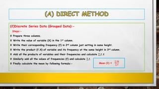 (2)Discrete Series Data (Grouped Data):-
Steps:-
Ф Prepare three columns.
Ф Write the value of variable (X) in the 1st column.
Ф Write their corresponding frequency (f) in 2nd column just setting in same height.
Ф Write the product (f.X) of variable and its frequency at the same height in 3rd column.
Ф Add all the products of variables and their frequencies and calculate σ 𝒇. 𝑿
Ф Similarly add all the values of frequencies (f) and calculate σ 𝒇.
Ф Finally calculate the mean by following formula:- Mean (ഥ𝑿) =
σ 𝐟𝐗
σ 𝐟
 
