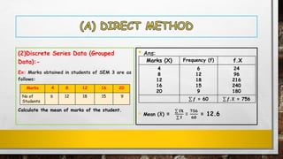 (2)Discrete Series Data (Grouped
Data):-
Ex: Marks obtained in students of SEM 3 are as
follows:
Calculate the mean of marks of the student.
• Ans:
• Mean (ഥ𝑿) =
σ 𝐟𝐗
σ 𝐟
=
𝟕𝟓𝟔
𝟔𝟎
= 12.6
Marks 4 8 12 16 20
No of
Students
6 12 18 15 9
Marks (X) Frequency (f) f.X
4
8
12
16
20
6
12
18
15
9
24
96
216
240
180
σ 𝒇 = 60 σ 𝒇. 𝑿 = 756
 