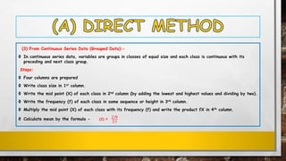 (3) From Continuous Series Data (Grouped Data):-
Ф In continuous series data, variables are groups in classes of equal size and each class is continuous with its
preceding and next class group.
Steps:
Ф Four columns are prepared
Ф Write class size in 1st column.
Ф Write the mid point (X) of each class in 2nd column (by adding the lowest and highest values and dividing by two).
Ф Write the frequency (f) of each class in same sequence or height in 3rd column.
Ф Multiply the mid point (X) of each class with its frequency (f) and write the product fX in 4th column.
Ф Calculate mean by the formula - (ഥ𝑿) =
σ 𝐟𝐗
σ 𝐟
 