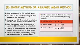 Ф Mean is calculated in this method, when
Ф The value of the variables is large & their
frequencies are also large.
Ф A value preferably from middle is selected,
and this value is known as assumed mean.
Ф From the assumed mean deviation (d) of
each item (X) in the series is calculated.
Ф Then all of such deviations are added and
Divide it by the total no. of observation.
Ф Actual mean is then calculated by adding
the valued obtained to assumed mean
• Let the assume mean of the item in a series
is “A”, then mean is calculated by following
formula:
(1) Individual series ഥ𝑿 = A +
σ 𝒅
𝑵
(2) Discrete Series ഥ𝑿 = A +
σ 𝒇.𝒅
σ 𝒇
(3) Continuous Series ഥ𝑿 = A +
σ 𝒇.𝒅
σ 𝒇
 