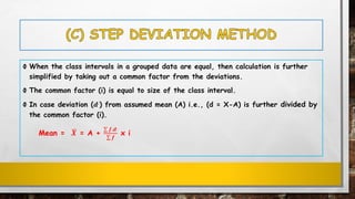 Ф When the class intervals in a grouped data are equal, then calculation is further
simplified by taking out a common factor from the deviations.
Ф The common factor (i) is equal to size of the class interval.
Ф In case deviation (𝒅,
) from assumed mean (A) i.e., (d = X-A) is further divided by
the common factor (i).
Mean = ഥ𝑿 = A +
σ 𝒇.𝒅,
σ 𝒇
x i
 