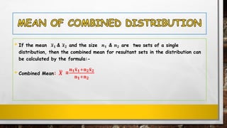 • If the mean ഥ𝒙 𝟏 & ഥ𝒙 𝟐 and the size 𝒏 𝟏 & 𝒏 𝟐 are two sets of a single
distribution, then the combined mean for resultant sets in the distribution can
be calculated by the formula:-
• Combined Mean: ഥ𝑿 =
𝐧 𝟏ത𝐱 𝟏+𝐧 𝟐ത𝐱 𝟐
𝐧 𝟏+𝐧 𝟐
 