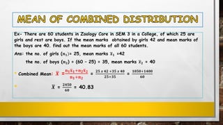 Ex- There are 60 students in Zoology Core in SEM 3 in a College, of which 25 are
girls and rest are boys. If the mean marks obtained by girls 42 and mean marks of
the boys are 40. find out the mean marks of all 60 students.
Ans: the no. of girls (𝒏 𝟏)= 25, mean marks ഥ𝒙 𝟏 =42
the no. of boys (𝒏 𝟐) = (60 – 25) = 35, mean marks ഥ𝒙 𝟐 = 40
• Combined Mean: ഥ𝑿 =
𝐧 𝟏ത𝐱 𝟏+𝐧 𝟐ത𝐱 𝟐
𝐧 𝟏+𝐧 𝟐
=
𝟐𝟓 𝒙 𝟒𝟐 +𝟑𝟓 𝒙 𝟒𝟎
𝟐𝟓+𝟑𝟓
=
𝟏𝟎𝟓𝟎+𝟏𝟒𝟎𝟎
𝟔𝟎
• ഥ𝑿 =
𝟐𝟒𝟓𝟎
𝟔𝟎
= 40.83
 