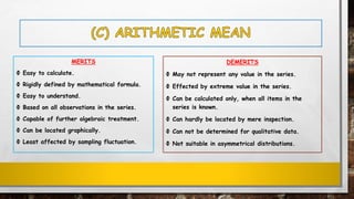 MERITS
Ф Easy to calculate.
Ф Rigidly defined by mathematical formula.
Ф Easy to understand.
Ф Based on all observations in the series.
Ф Capable of further algebraic treatment.
Ф Can be located graphically.
Ф Least affected by sampling fluctuation.
DEMERITS
Ф May not represent any value in the series.
Ф Effected by extreme value in the series.
Ф Can be calculated only, when all items in the
series is known.
Ф Can hardly be located by mere inspection.
Ф Can not be determined for qualitative data.
Ф Not suitable in asymmetrical distributions.
 