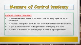 USES OF CENTRAL TENDENCY
i. It provides the overall picture of the series. Each and every figure can not be
remembered.
ii. It provides a clear picture about the field under study and necessary for conclusion.
iii. It gives a concise description of the performance of the group as a whole.
iv. It enables us to compare two or more groups in terms of typical performance.
 