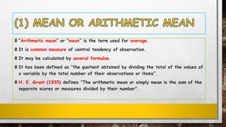 Ф “Arithmetic mean” or “mean” is the term used for average.
Ф It is common measure of central tendency of observation.
Ф It may be calculated by several formulae.
Ф It has been defined as “the quotient obtained by dividing the total of the values of
a variable by the total number of their observations or items”.
Ф H. E. Grant (1935) defines “The arithmetic mean or simply mean is the sum of the
separate scores or measures divided by their number”.
 