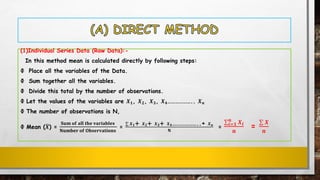 (1)Individual Series Data (Raw Data):-
In this method mean is calculated directly by following steps:
Ф Place all the variables of the Data.
Ф Sum together all the variables.
Ф Divide this total by the number of observations.
Ф Let the values of the variables are 𝑿 𝟏, 𝑿 𝟐, 𝑿 𝟑, 𝑿 𝟒……………….. 𝑿 𝒏
Ф The number of observations is N,
Ф Mean (ഥ𝑿) =
𝐒𝐮𝐦 𝐨𝐟 𝐚𝐥𝐥 𝐭𝐡𝐞 𝐯𝐚𝐫𝐢𝐚𝐛𝐥𝐞𝐬
𝐍𝐮𝐦𝐛𝐞𝐫 𝐨𝐟 𝐎𝐛𝐬𝐞𝐫𝐯𝐚𝐭𝐢𝐨𝐧𝐬
=
σ 𝑿 𝟏+ 𝑿 𝟐+ 𝑿 𝟑+ 𝑿 𝟒………………..+ 𝑿 𝒏
𝐍
=
σ𝒊=𝟏
𝒏
𝑿 𝒊
𝒏
=
σ 𝑿
𝒏
 