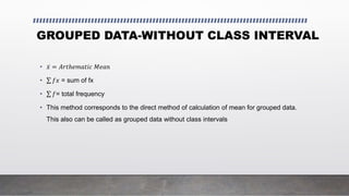 GROUPED DATA-WITHOUT CLASS INTERVAL
• 𝑥 = 𝐴𝑟𝑡ℎ𝑒𝑚𝑎𝑡𝑖𝑐 𝑀𝑒𝑎𝑛
• 𝑓𝑥 = sum of fx
• 𝑓= total frequency
• This method corresponds to the direct method of calculation of mean for grouped data.
This also can be called as grouped data without class intervals
 