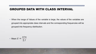 GROUPED DATA WITH CLASS INTERVAL
• When the range of Values of the variable is large, the values of the variables are
grouped into appropriate class intervals and the corresponding frequencies will be
grouped into frequency distribution.
• Mean 𝑥 =
𝛴𝑓𝑚
𝑓
 