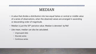 MEDIAN
• A value that divides a distribution into two equal halves or central or middle value
of a series of observations, when the observed values are arranged in ascending
or descending order of magnitude.
• Median is just the 50th perceive value. Median is denoted by’Md’
• Like mean, median can also be calculated.
• Ungrouped data
• Discrete series
• Continous series
 