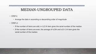 MEDIAN-UNGROUPED DATA
• STEP-I:
• Arrange the data in ascending or descending order of magnitude
• STEP-2:
• If the number of items are odd, n+1/2 th item gives the serial number of the median.
• If the number of items are even, the average of n/2th and n/2+1 th item gives the
serial number of the median.
 