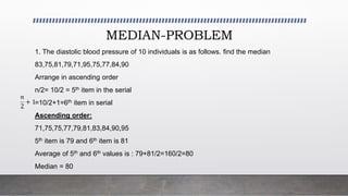 MEDIAN-PROBLEM
1. The diastolic blood pressure of 10 individuals is as follows. find the median
83,75,81,79,71,95,75,77,84,90
Arrange in ascending order
n/2= 10/2 = 5th item in the serial
=10/2+1=6th item in serial
Ascending order:
71,75,75,77,79,81,83,84,90,95
5th item is 79 and 6th item is 81
Average of 5th and 6th values is : 79+81/2=160/2=80
Median = 80
𝑛
2
+ 1
 