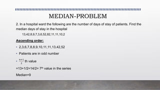 MEDIAN-PROBLEM
2. In a hospital ward the following are the number of days of stay of patients. Find the
median days of stay in the hospital
13,42,8,9,7,3,6,52,82,11,11,10,2
Ascending order:
• 2,3,6,7,8,8,9,10,11,11,13,42,52
• Patients are in odd number
•
𝑛+1
2
th value
=13+1/2=14/2= 7th value in the series
Median=9
 