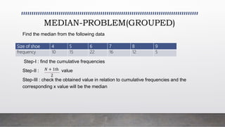 MEDIAN-PROBLEM(GROUPED)
Find the median from the following data
Step-I : find the cumulative frequencies
Step-II : value
Step-III : check the obtained value in relation to cumulative frequencies and the
corresponding x value will be the median
Size of shoe 4 5 6 7 8 9
frequency 10 15 22 16 12 5
𝑁 + 1th
2
 