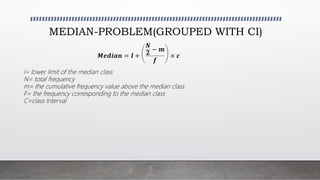 MEDIAN-PROBLEM(GROUPED WITH CI)
𝑴𝒆𝒅𝒊𝒂𝒏 = 𝒍 +
𝑵
𝟐
− 𝒎
𝒇
× 𝒄
l= lower limit of the median class
N= total frequency
m= the cumulative frequency value above the median class
F= the frequency corresponding to the median class
C=class Interval
 