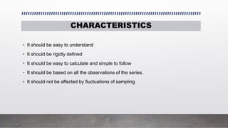 CHARACTERISTICS
• It should be easy to understand
• It should be rigidly defined
• It should be easy to calculate and simple to follow
• It should be based on all the observations of the series.
• It should not be affected by fluctuations of sampling
 