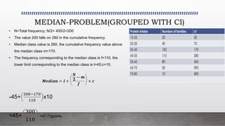 MEDIAN-PROBLEM(GROUPED WITH CI)
• N=Total frequency; N/2= 400/2=200
• The value 200 falls on 280 in the cumulative frequency.
• Median class value is 280. the cumulative frequency value above
the median class m=170.
• The frequency corresponding to the median class is f=110, the
lower limit corresponding to the median class is l=45;c=10.
𝑴𝒆𝒅𝒊𝒂𝒏 = 𝒍 +
𝑵
𝟐
− 𝒎
𝒇
× 𝒄
=45+
200−170
110
x10
=45+
300
110
=47.73grams
 