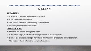 MEDIAN
ADVANTAGES:
• It is simple to calculate and easy to understand
• It can be located by inspection
• The value of median is unaffected by extreme values
• Its value generally lies in distribution.
DISADVANTAGES:
• Median is not familiar average like mean.
• If the data is large , it is tedious to arrange the data in ascending order.
• Since, it is a positional average, the value is not influenced by each and every observation.
• The median value is affected by sampling fluctuations.
 