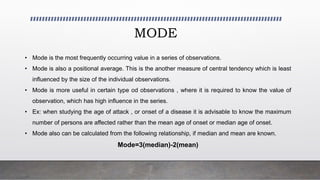 MODE
• Mode is the most frequently occurring value in a series of observations.
• Mode is also a positional average. This is the another measure of central tendency which is least
influenced by the size of the individual observations.
• Mode is more useful in certain type od observations , where it is required to know the value of
observation, which has high influence in the series.
• Ex: when studying the age of attack , or onset of a disease it is advisable to know the maximum
number of persons are affected rather than the mean age of onset or median age of onset.
• Mode also can be calculated from the following relationship, if median and mean are known.
Mode=3(median)-2(mean)
 