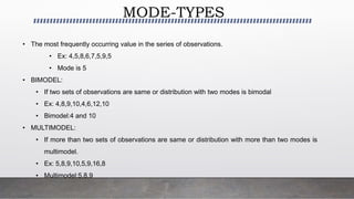 MODE-TYPES
• The most frequently occurring value in the series of observations.
• Ex: 4,5,8,6,7,5,9,5
• Mode is 5
• BIMODEL:
• If two sets of observations are same or distribution with two modes is bimodal
• Ex: 4,8,9,10,4,6,12,10
• Bimodel:4 and 10
• MULTIMODEL:
• If more than two sets of observations are same or distribution with more than two modes is
multimodel.
• Ex: 5,8,9,10,5,9,16,8
• Multimodel:5,8,9
 