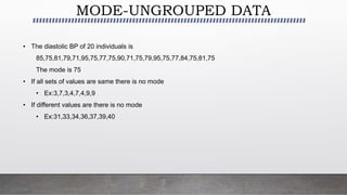 MODE-UNGROUPED DATA
• The diastolic BP of 20 individuals is
85,75,81,79,71,95,75,77,75,90,71,75,79,95,75,77,84,75,81,75
The mode is 75
• If all sets of values are same there is no mode
• Ex:3,7,3,4,7,4,9,9
• If different values are there is no mode
• Ex:31,33,34,36,37,39,40
 
