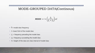 MODE-GROUPED DATA(Continous)
𝑴𝑶𝑫𝑬 = 𝑙 +
𝑓2
𝑓1 + 𝑓2
𝑥𝐶
• f= modal class frequency
• l= lower limit of the modal class
• 𝑓1 = frequency preceding the model class
• 𝑓2= frequency succeeding the model class
• h= height of the class (or) class interval of model class
 