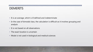 DEMERITS
• It is an average, which is ill defined and indeterminate
• In the case of bimodal class, the calculation is difficult as it involves grouping and
analysis
• It is not based on all observations
• The exact location is uncertain
• Mode is not used in biological and medical sciences
 