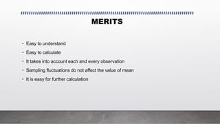 MERITS
• Easy to understand
• Easy to calculate
• It takes into account each and every observation
• Sampling fluctuations do not affect the value of mean
• It is easy for further calculation
 