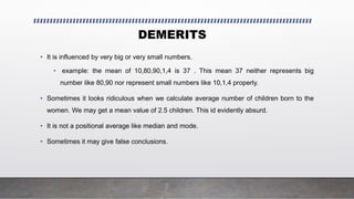DEMERITS
• It is influenced by very big or very small numbers.
• example: the mean of 10,80,90,1,4 is 37 . This mean 37 neither represents big
number like 80,90 nor represent small numbers like 10,1,4 properly.
• Sometimes it looks ridiculous when we calculate average number of children born to the
women. We may get a mean value of 2.5 children. This id evidently absurd.
• It is not a positional average like median and mode.
• Sometimes it may give false conclusions.
 
