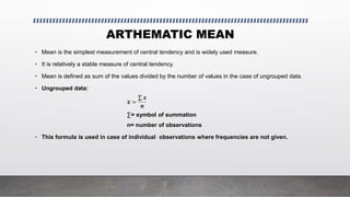 ARTHEMATIC MEAN
• Mean is the simplest measurement of central tendency and is widely used measure.
• It is relatively a stable measure of central tendency.
• Mean is defined as sum of the values divided by the number of values in the case of ungrouped data.
• Ungrouped data:
𝒙 =
𝒙
𝒏
∑= symbol of summation
n= number of observations
• This formula is used in case of individual observations where frequencies are not given.
 