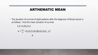 ARTHEMATIC MEAN
• The duration of survival of eight patients after the diagnosis of blood cancer is
as follows . Find the mean duration of survival
5,3,7,4,30,2,3,2
𝒙 =
𝒙
𝒏
=5+3+7+4+30+2+3+2 =7
8
 