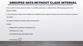 GROUPED DATA-WITHOUT CLASS INTERVAL
• If the number of observations are many it is a laborious process to calculate mean without grouping them into
frequency tables.
• In this method the values of the variables are multiplied by their respective frequencies and the products so obtained
are totaled
• The total is divided by the total number of frequencies
• STEPS:
• Multiply each variable by its frequency (fx)
• Add all the (fx) = (∑fx)
• Divide (∑fx) by the total frequency (∑f)
• The formula is
𝑓𝑥
𝑓
 