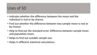 Uses of SD
• Indicates whether the difference between the mean and the
individual is real or by chance.
• Find out whether the difference between two sample mean is real or
by chance.
• Help to find out the standard error. Difference between sample mean
and population mean.
• Helps to find out suitable sample size.
• Helps in different statistical calculations.
 