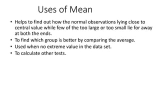 Uses of Mean
• Helps to find out how the normal observations lying close to
central value while few of the too large or too small lie for away
at both the ends.
• To find which group is better by comparing the average.
• Used when no extreme value in the data set.
• To calculate other tests.
 