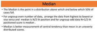 Median
• The Median is the point in a distribution above which and below which 50% of
cases fall.
• For ungroup even number of data, arrange the data from highest to lowest or
vise versa and median is N/2 th position and for ungroup odd data N+1/2 th
positioned score is median .
• Median is better measurement of central tendency than mean in an unevenly
distributed scores.
 