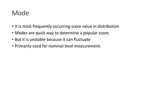 Mode
• It is most frequently occurring score value in distribution
• Modes are quick way to determine a popular score.
• But it is unstable because it can fluctuate
• Primarily used for nominal level measurement.
 