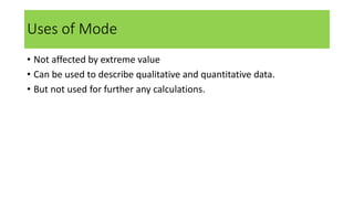 Uses of Mode
• Not affected by extreme value
• Can be used to describe qualitative and quantitative data.
• But not used for further any calculations.
 