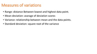 Measures of variations
• Range: distance Between lowest and highest data point.
• Mean deviation: avarage of deviation scores
• Variance: relationship between mean and the data points.
• Standard deviation: square root of the variance
 