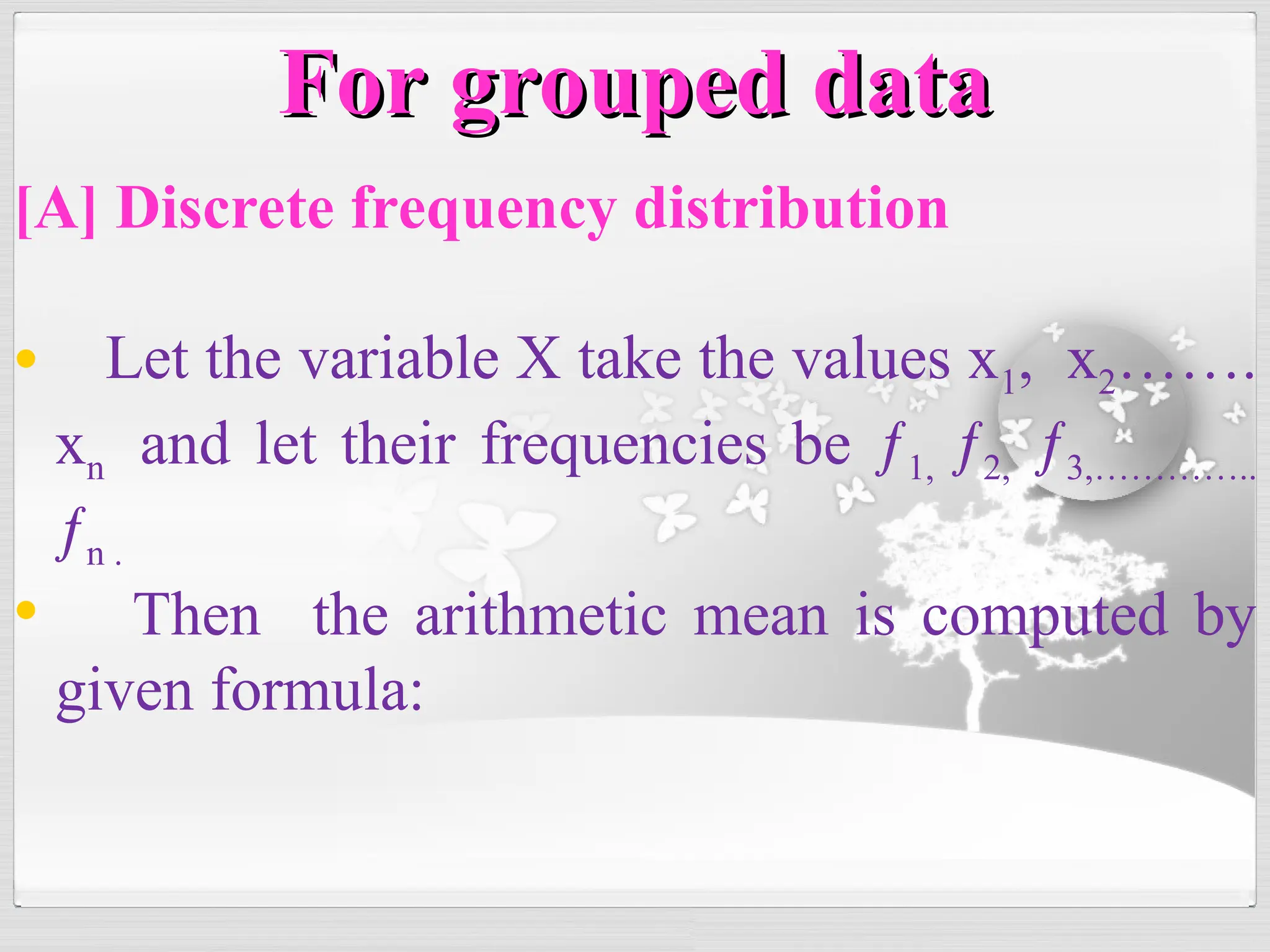 [A] Discrete frequency distribution
• Let the variable X take the values x1, x2…….
xn and let their frequencies be ƒ1, ƒ2, ƒ3,…………..
ƒn .
• Then the arithmetic mean is computed by
given formula:
For grouped data
For grouped data
 