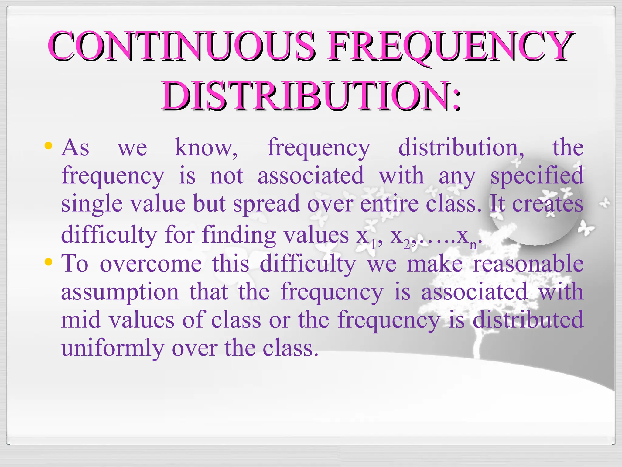 • As we know, frequency distribution, the
frequency is not associated with any specified
single value but spread over entire class. It creates
difficulty for finding values x1, x2,…..xn.
• To overcome this difficulty we make reasonable
assumption that the frequency is associated with
mid values of class or the frequency is distributed
uniformly over the class.
CONTINUOUS FREQUENCY
CONTINUOUS FREQUENCY
DISTRIBUTION:
DISTRIBUTION:
 