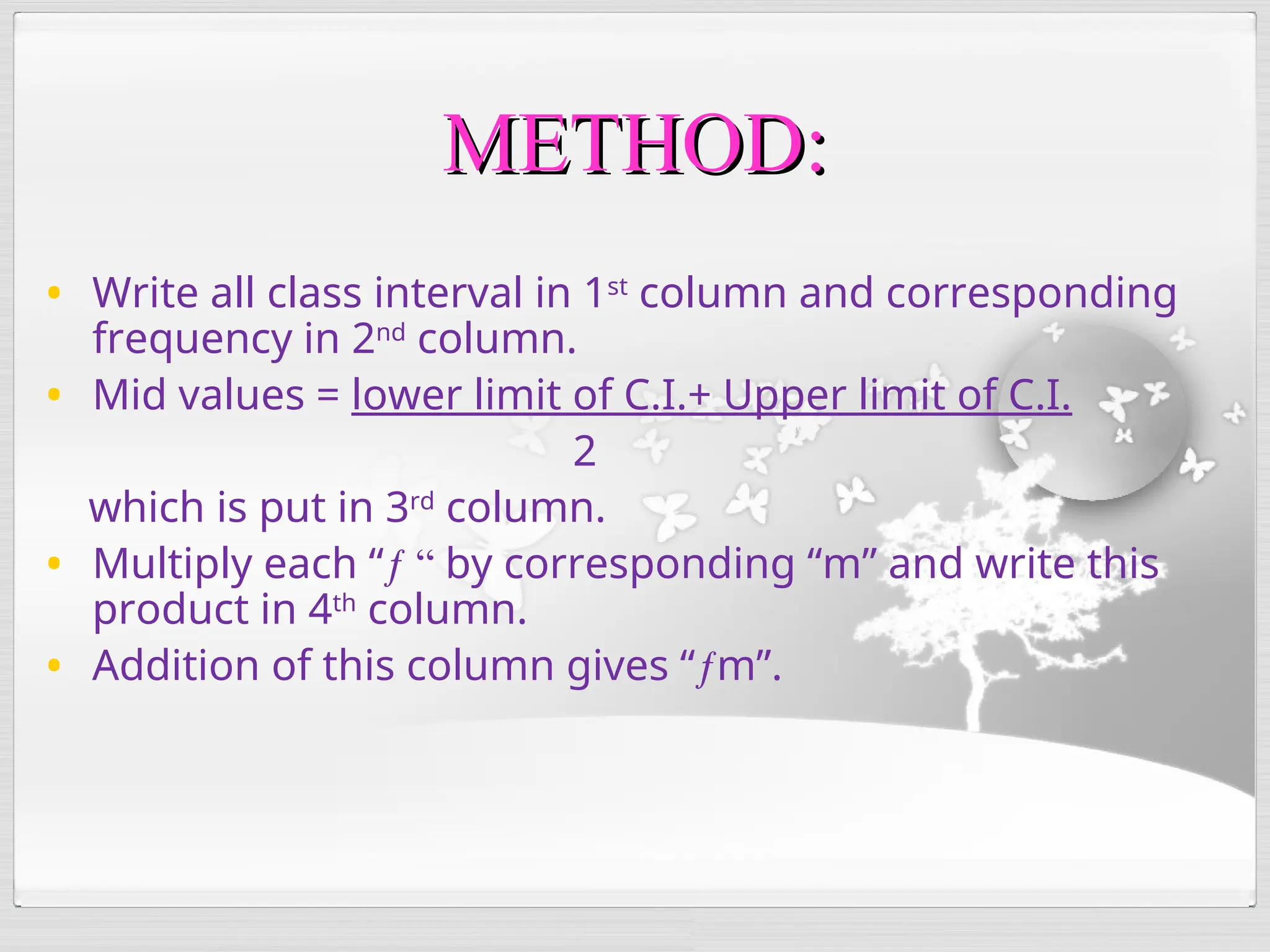 • Write all class interval in 1st
column and corresponding
frequency in 2nd
column.
• Mid values = lower limit of C.I.+ Upper limit of C.I.
2
which is put in 3rd
column.
• Multiply each “ƒ “ by corresponding “m” and write this
product in 4th
column.
• Addition of this column gives “ƒm”.
METHOD:
METHOD:
 