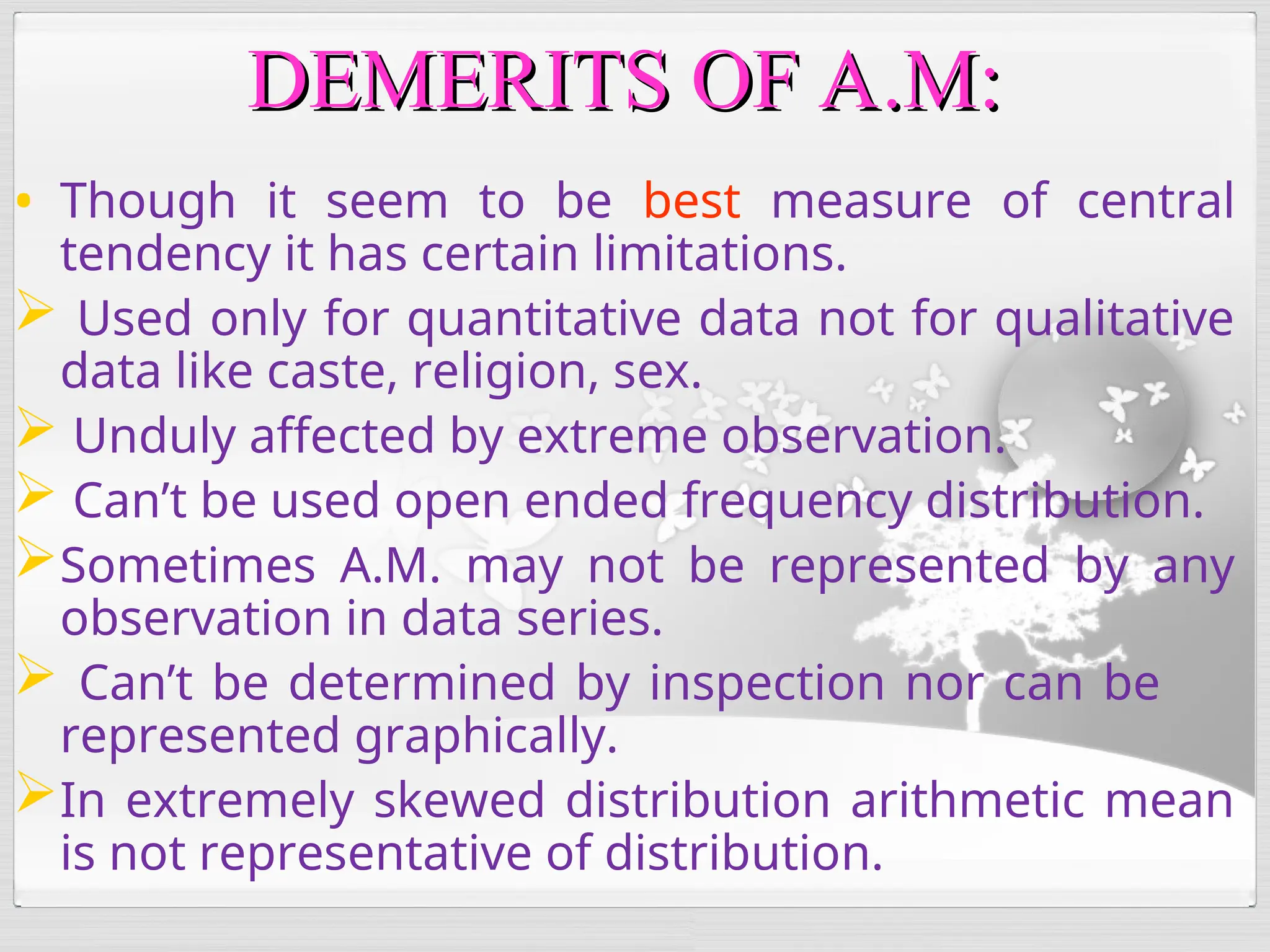 • Though it seem to be best measure of central
tendency it has certain limitations.
 Used only for quantitative data not for qualitative
data like caste, religion, sex.
 Unduly affected by extreme observation.
 Can’t be used open ended frequency distribution.
Sometimes A.M. may not be represented by any
observation in data series.
 Can’t be determined by inspection nor can be
represented graphically.
In extremely skewed distribution arithmetic mean
is not representative of distribution.
DEMERITS OF A.M:
DEMERITS OF A.M:
 