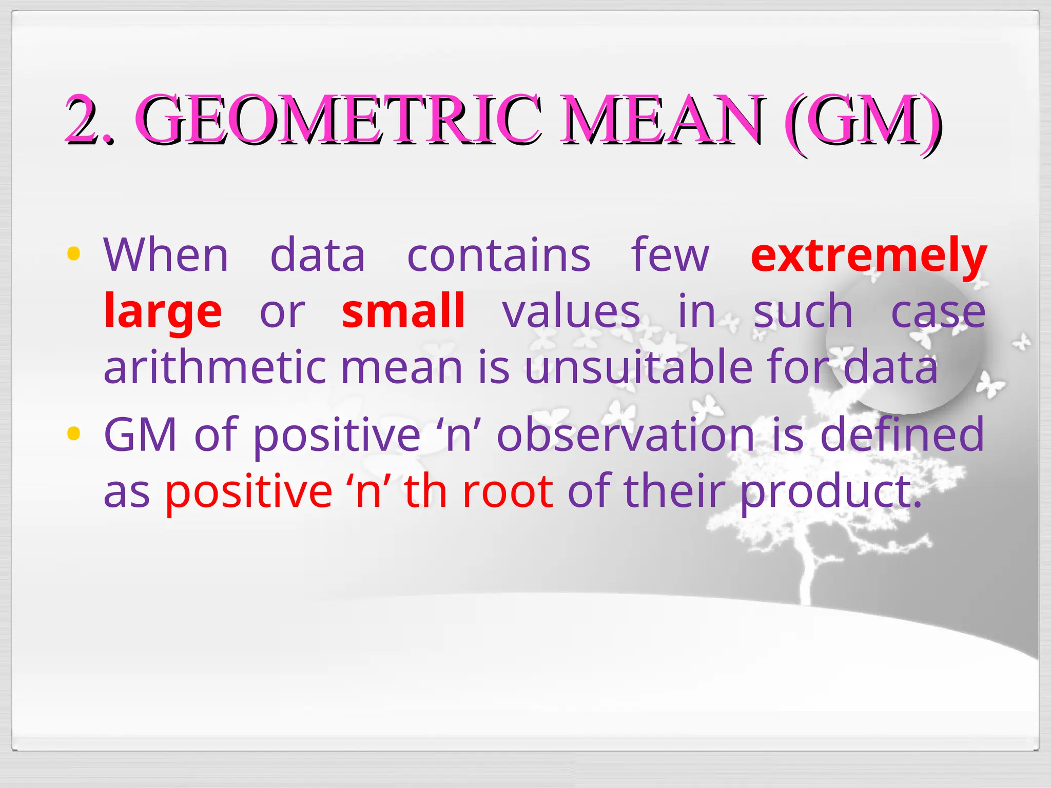• When data contains few extremely
large or small values in such case
arithmetic mean is unsuitable for data
• GM of positive ‘n’ observation is defined
as positive ‘n’ th root of their product.
2. GEOMETRIC MEAN (GM)
2. GEOMETRIC MEAN (GM)
 