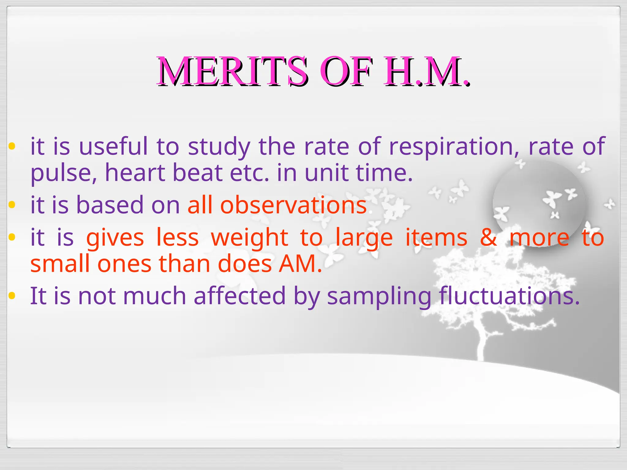 • it is useful to study the rate of respiration, rate of
pulse, heart beat etc. in unit time.
• it is based on all observations.
• it is gives less weight to large items & more to
small ones than does AM.
• It is not much affected by sampling fluctuations.
MERITS OF H.M.
MERITS OF H.M.
 