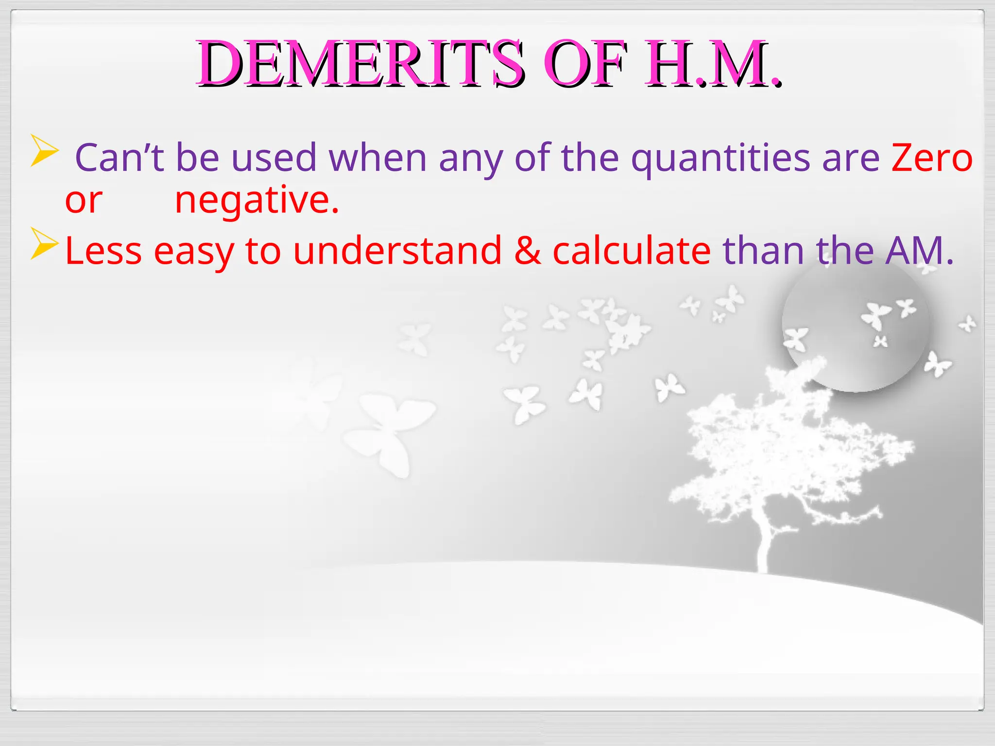  Can’t be used when any of the quantities are Zero
or negative.
Less easy to understand & calculate than the AM.
DEMERITS OF H.M.
DEMERITS OF H.M.
 