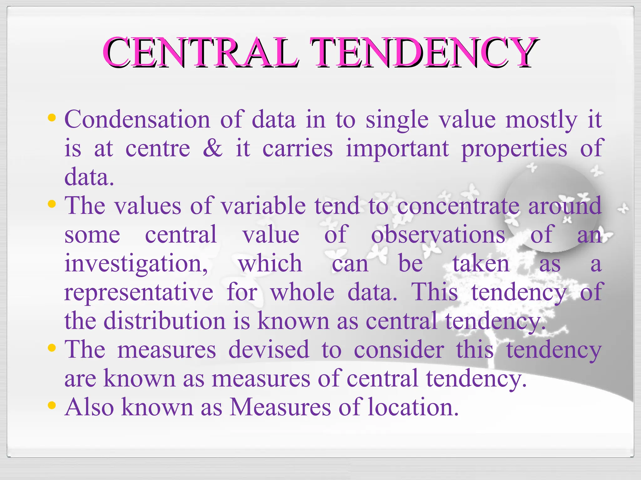 • Condensation of data in to single value mostly it
is at centre & it carries important properties of
data.
• The values of variable tend to concentrate around
some central value of observations of an
investigation, which can be taken as a
representative for whole data. This tendency of
the distribution is known as central tendency.
• The measures devised to consider this tendency
are known as measures of central tendency.
• Also known as Measures of location.
CENTRAL TENDENCY
CENTRAL TENDENCY
 