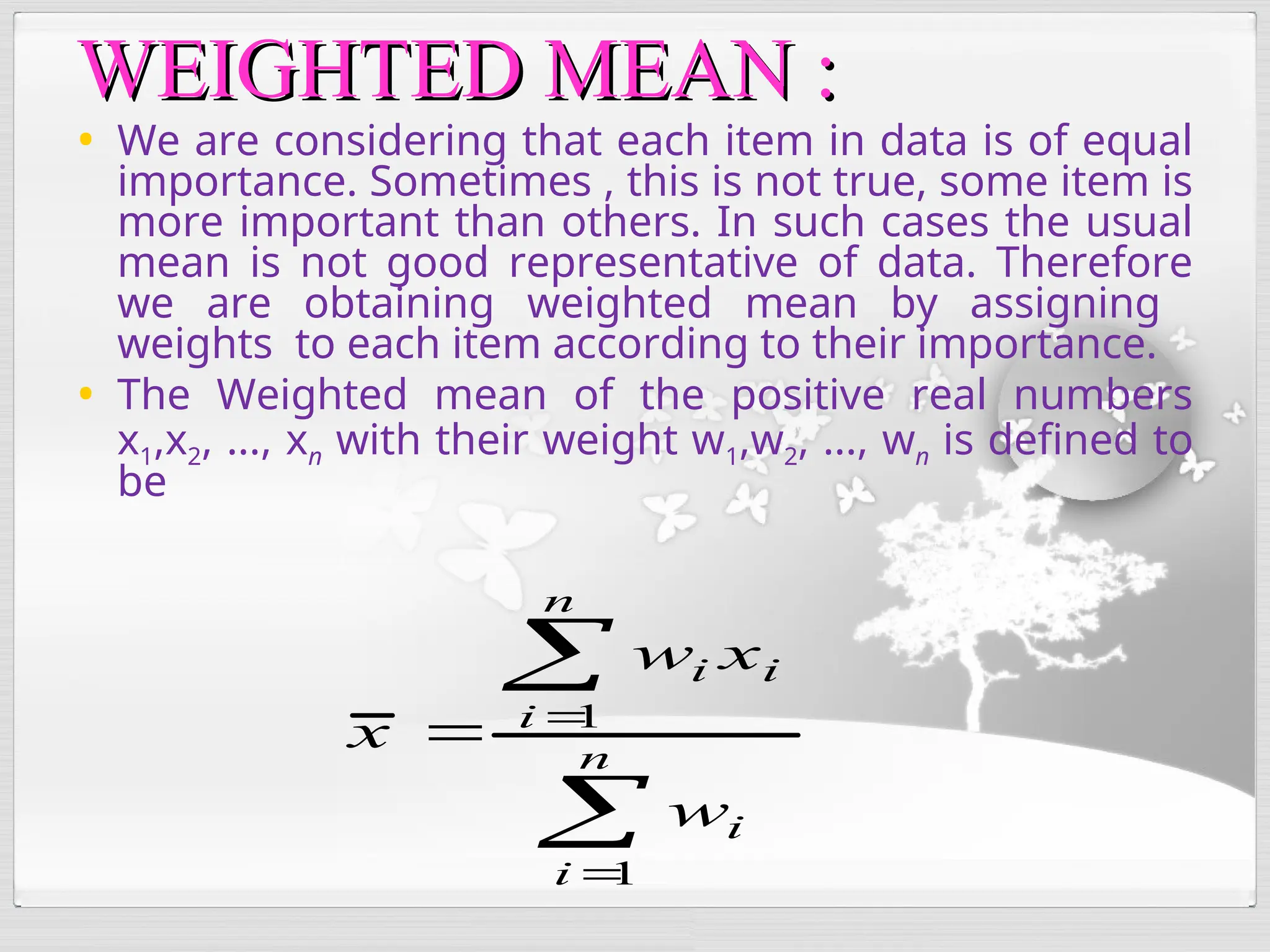 • We are considering that each item in data is of equal
importance. Sometimes , this is not true, some item is
more important than others. In such cases the usual
mean is not good representative of data. Therefore
we are obtaining weighted mean by assigning
weights to each item according to their importance.
• The Weighted mean of the positive real numbers
x1,x2, ..., xn with their weight w1,w2, ..., wn is defined to
be
WEIGHTED MEAN :
WEIGHTED MEAN :




 n
i
i
n
i
i
i
w
x
w
x
1
1
 