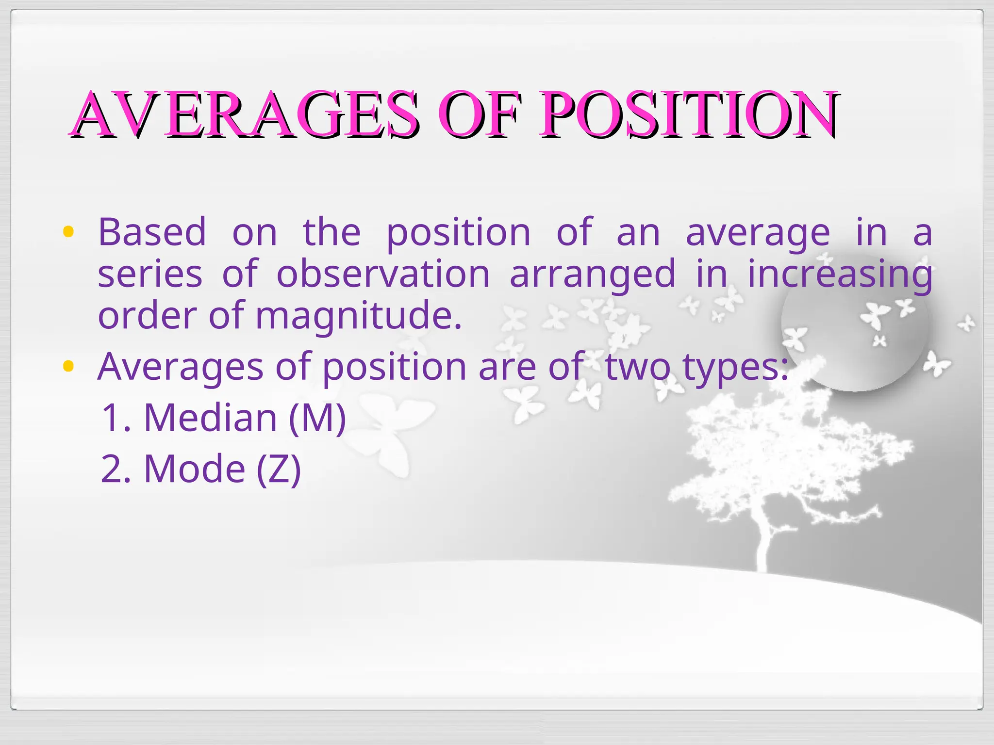 AVERAGES OF POSITION
AVERAGES OF POSITION
• Based on the position of an average in a
series of observation arranged in increasing
order of magnitude.
• Averages of position are of two types:
1. Median (M)
2. Mode (Z)
 