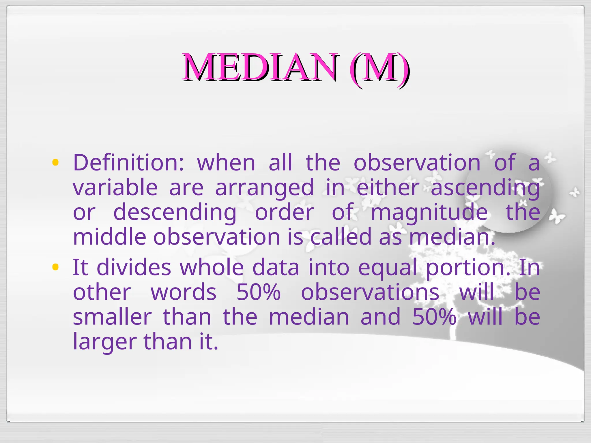• Definition: when all the observation of a
variable are arranged in either ascending
or descending order of magnitude the
middle observation is called as median.
• It divides whole data into equal portion. In
other words 50% observations will be
smaller than the median and 50% will be
larger than it.
MEDIAN (M)
MEDIAN (M)
 